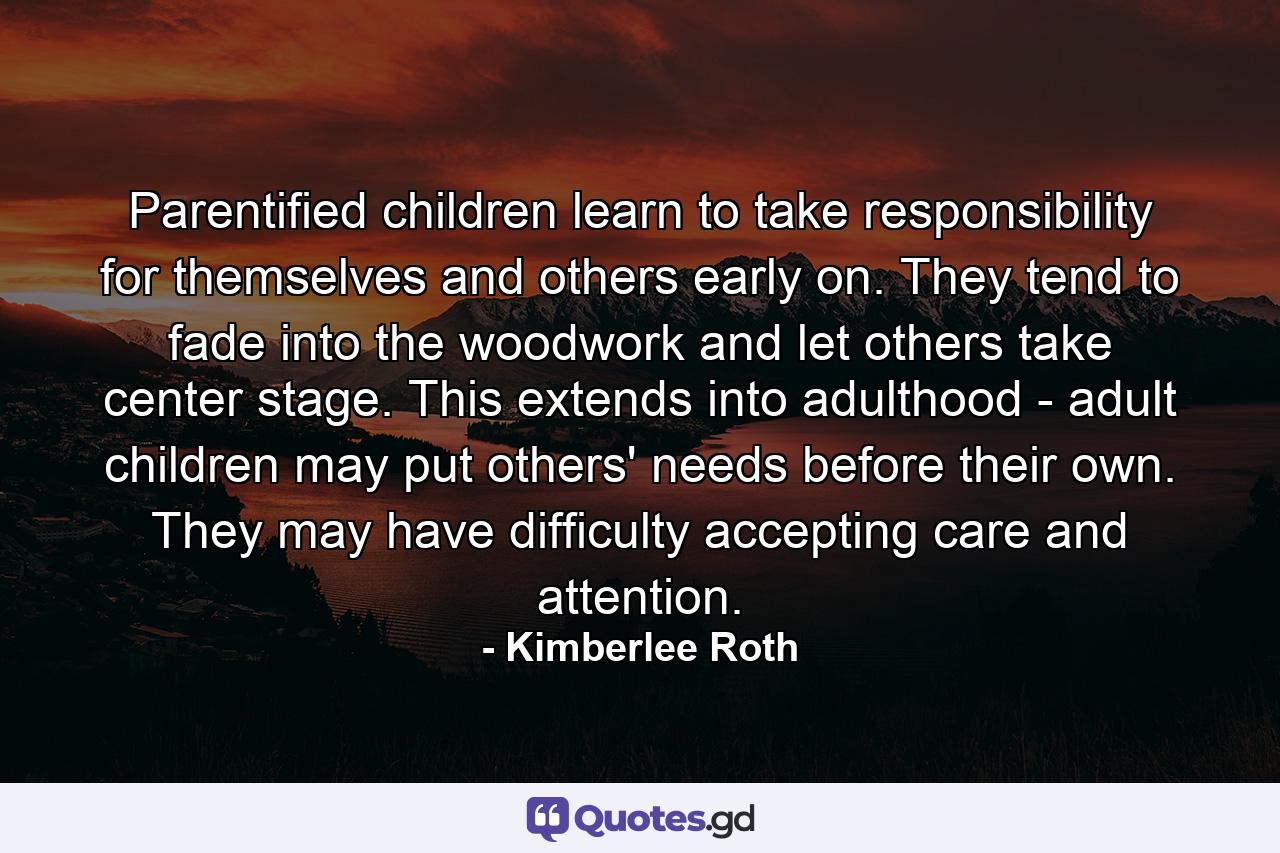 Parentified children learn to take responsibility for themselves and others early on. They tend to fade into the woodwork and let others take center stage. This extends into adulthood - adult children may put others' needs before their own. They may have difficulty accepting care and attention. - Quote by Kimberlee Roth