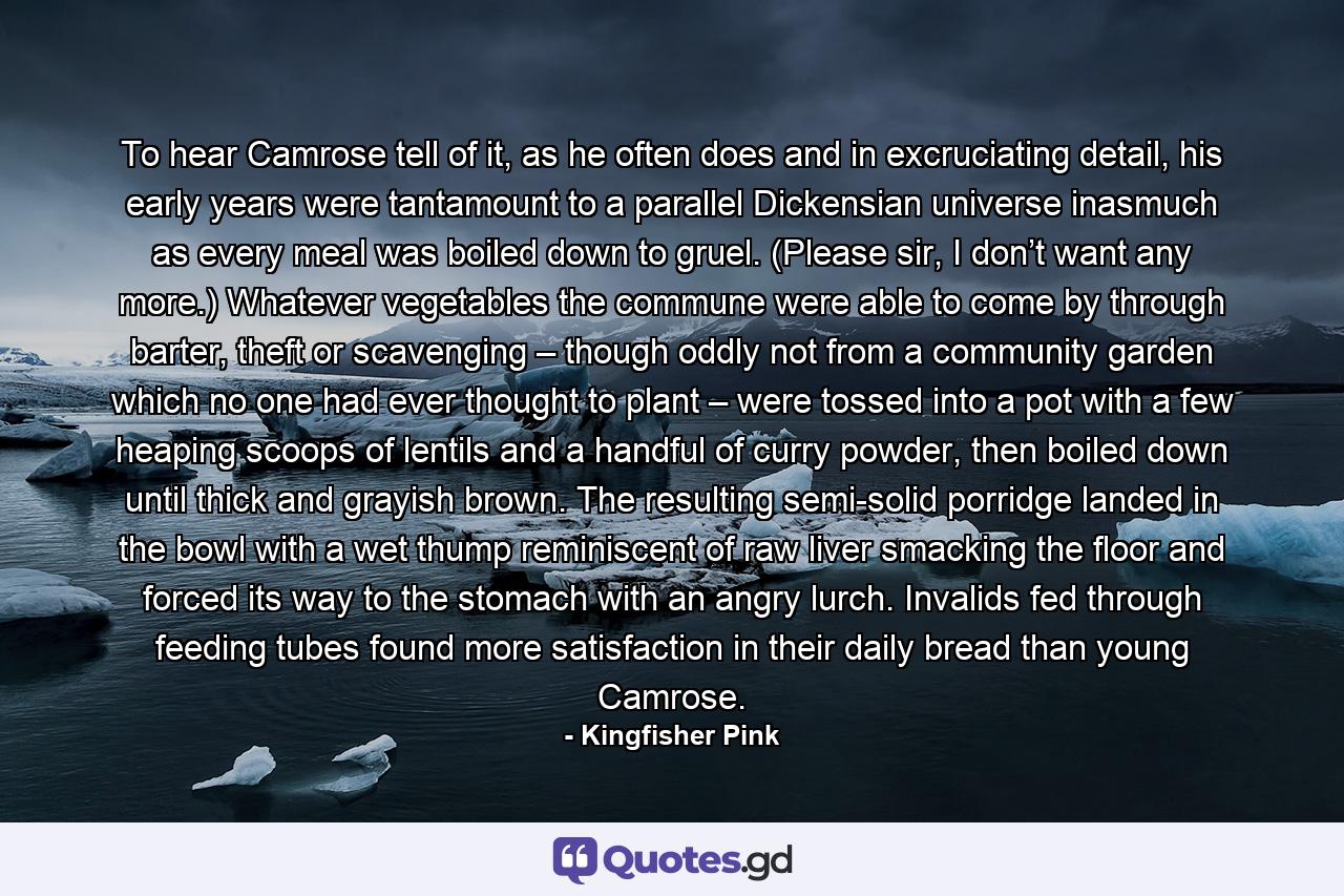 To hear Camrose tell of it, as he often does and in excruciating detail, his early years were tantamount to a parallel Dickensian universe inasmuch as every meal was boiled down to gruel. (Please sir, I don’t want any more.) Whatever vegetables the commune were able to come by through barter, theft or scavenging – though oddly not from a community garden which no one had ever thought to plant – were tossed into a pot with a few heaping scoops of lentils and a handful of curry powder, then boiled down until thick and grayish brown. The resulting semi-solid porridge landed in the bowl with a wet thump reminiscent of raw liver smacking the floor and forced its way to the stomach with an angry lurch. Invalids fed through feeding tubes found more satisfaction in their daily bread than young Camrose. - Quote by Kingfisher Pink