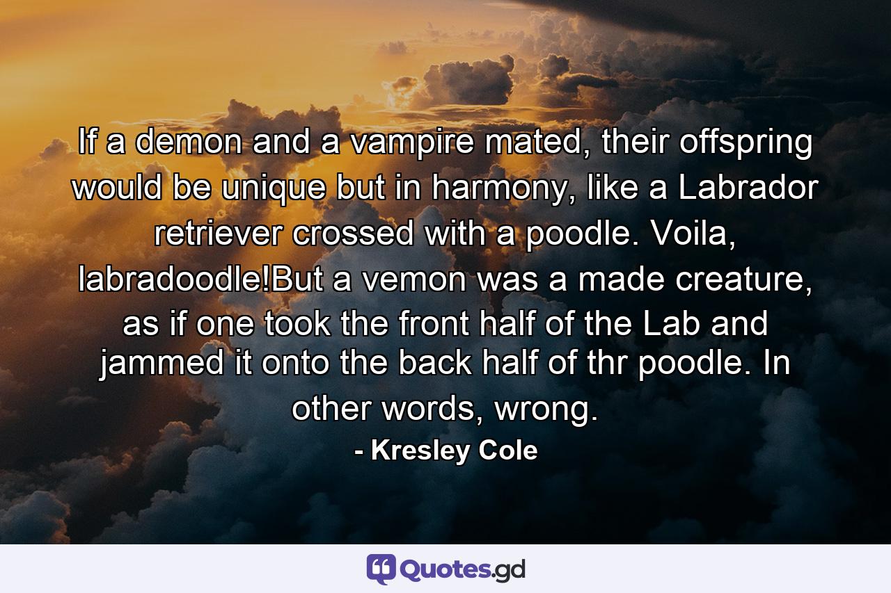 If a demon and a vampire mated, their offspring would be unique but in harmony, like a Labrador retriever crossed with a poodle. Voila, labradoodle!But a vemon was a made creature, as if one took the front half of the Lab and jammed it onto the back half of thr poodle. In other words, wrong. - Quote by Kresley Cole