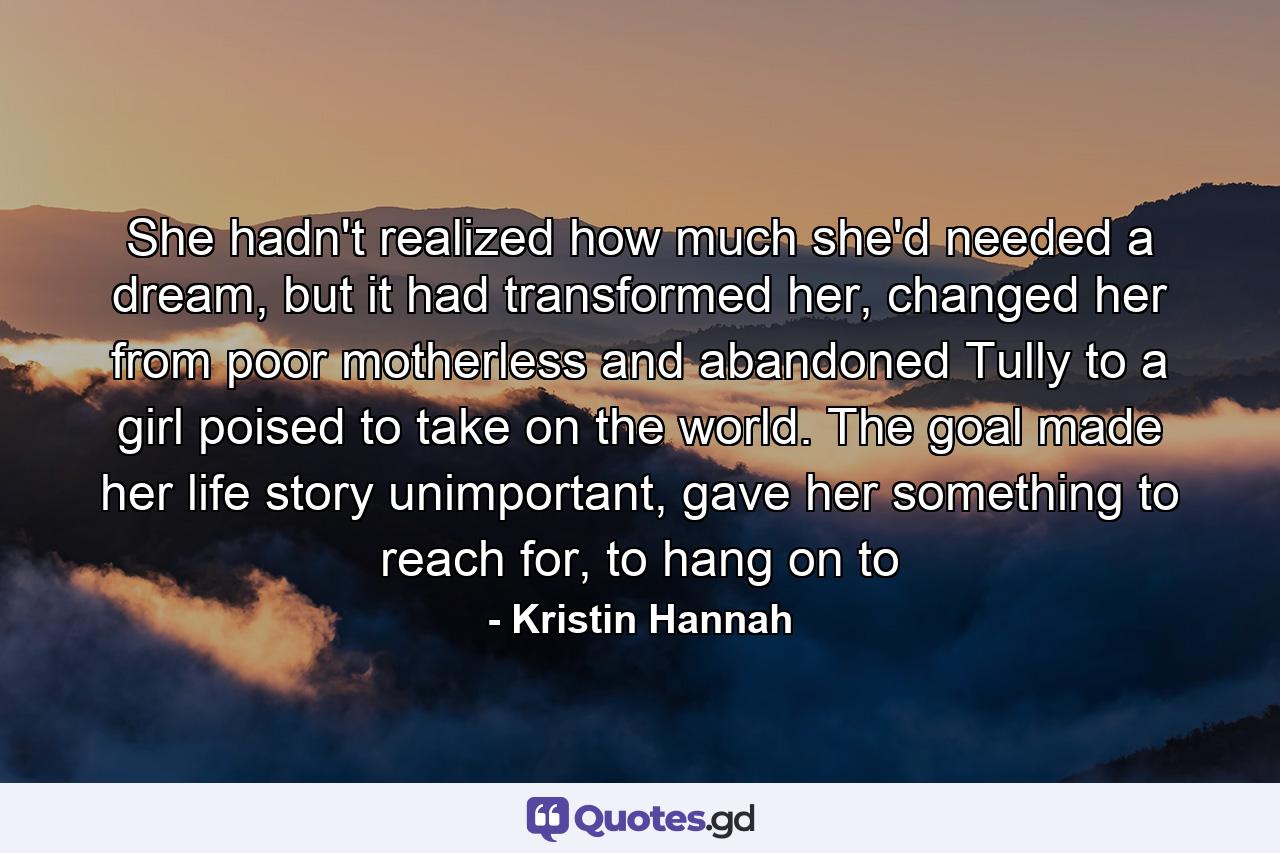 She hadn't realized how much she'd needed a dream, but it had transformed her, changed her from poor motherless and abandoned Tully to a girl poised to take on the world. The goal made her life story unimportant, gave her something to reach for, to hang on to - Quote by Kristin Hannah