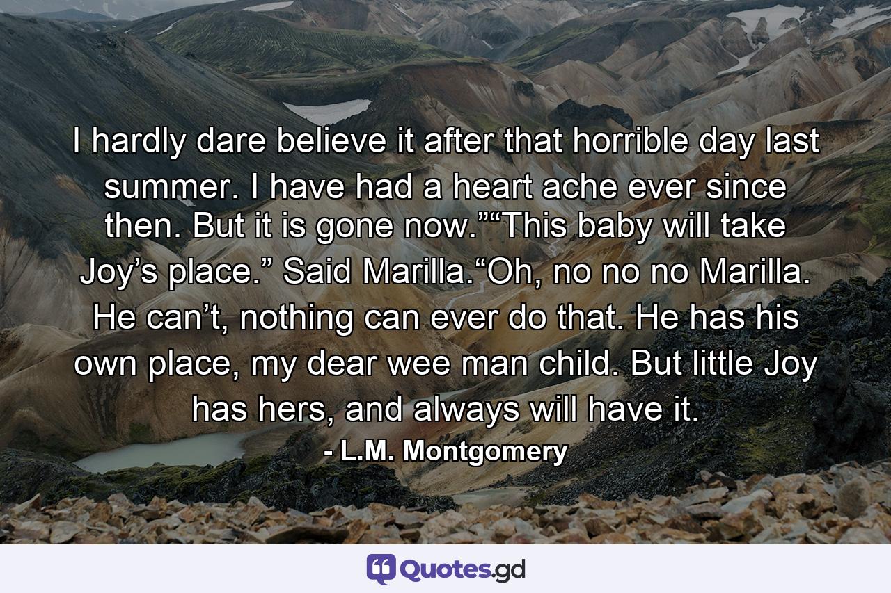 I hardly dare believe it after that horrible day last summer. I have had a heart ache ever since then. But it is gone now.”“This baby will take Joy’s place.” Said Marilla.“Oh, no no no Marilla. He can’t, nothing can ever do that. He has his own place, my dear wee man child. But little Joy has hers, and always will have it. - Quote by L.M. Montgomery