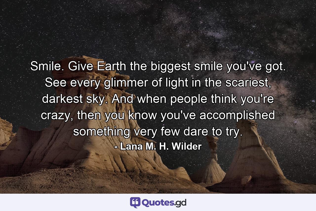 Smile. Give Earth the biggest smile you've got. See every glimmer of light in the scariest, darkest sky. And when people think you're crazy, then you know you've accomplished something very few dare to try. - Quote by Lana M. H. Wilder