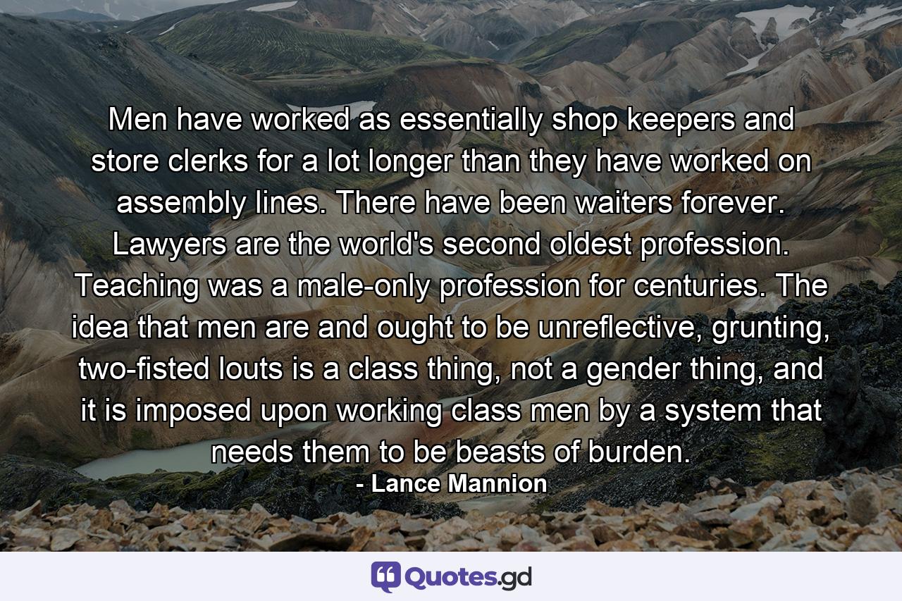 Men have worked as essentially shop keepers and store clerks for a lot longer than they have worked on assembly lines. There have been waiters forever. Lawyers are the world's second oldest profession. Teaching was a male-only profession for centuries. The idea that men are and ought to be unreflective, grunting, two-fisted louts is a class thing, not a gender thing, and it is imposed upon working class men by a system that needs them to be beasts of burden. - Quote by Lance Mannion