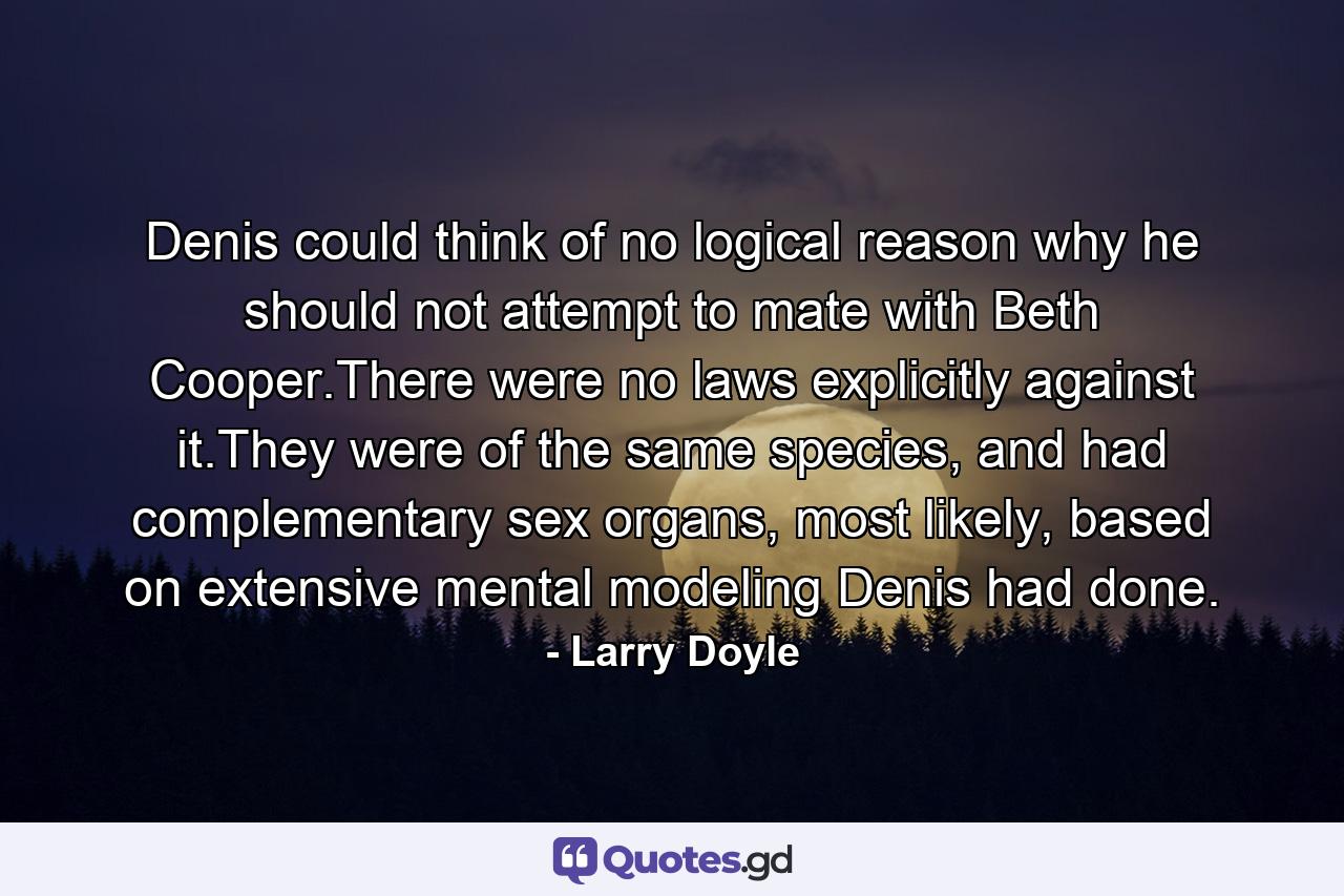 Denis could think of no logical reason why he should not attempt to mate with Beth Cooper.There were no laws explicitly against it.They were of the same species, and had complementary sex organs, most likely, based on extensive mental modeling Denis had done. - Quote by Larry Doyle