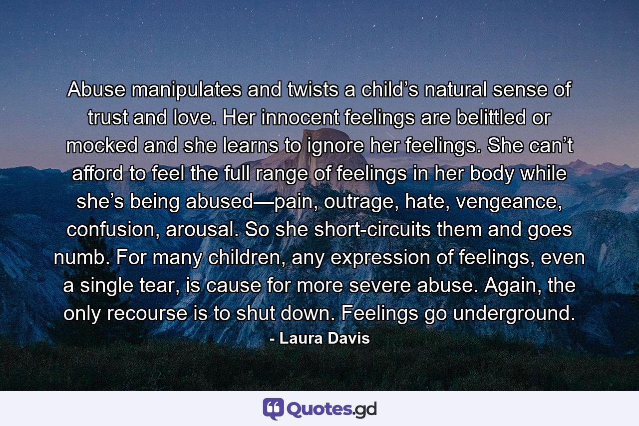 Abuse manipulates and twists a child’s natural sense of trust and love. Her innocent feelings are belittled or mocked and she learns to ignore her feelings. She can’t afford to feel the full range of feelings in her body while she’s being abused—pain, outrage, hate, vengeance, confusion, arousal. So she short-circuits them and goes numb. For many children, any expression of feelings, even a single tear, is cause for more severe abuse. Again, the only recourse is to shut down. Feelings go underground. - Quote by Laura Davis