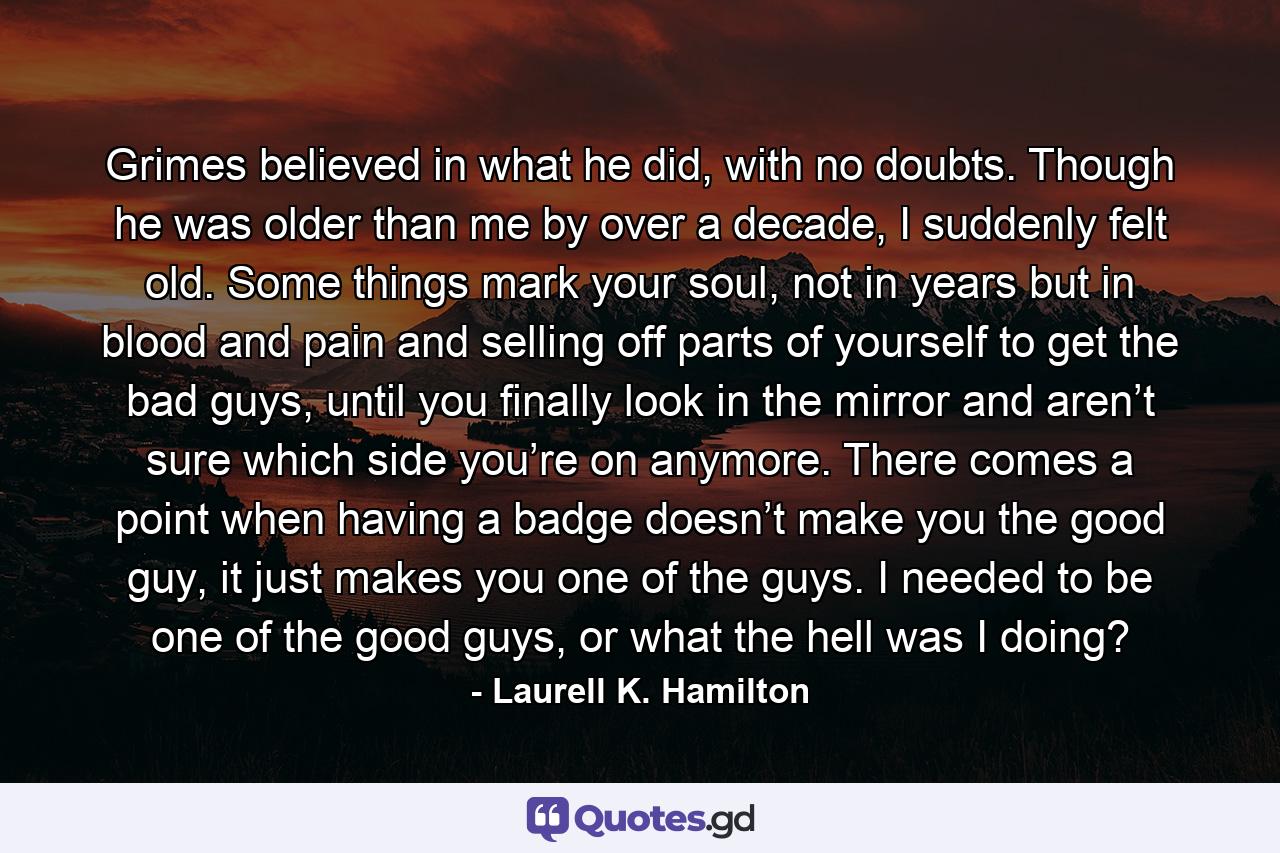 Grimes believed in what he did, with no doubts. Though he was older than me by over a decade, I suddenly felt old. Some things mark your soul, not in years but in blood and pain and selling off parts of yourself to get the bad guys, until you finally look in the mirror and aren’t sure which side you’re on anymore. There comes a point when having a badge doesn’t make you the good guy, it just makes you one of the guys. I needed to be one of the good guys, or what the hell was I doing? - Quote by Laurell K. Hamilton