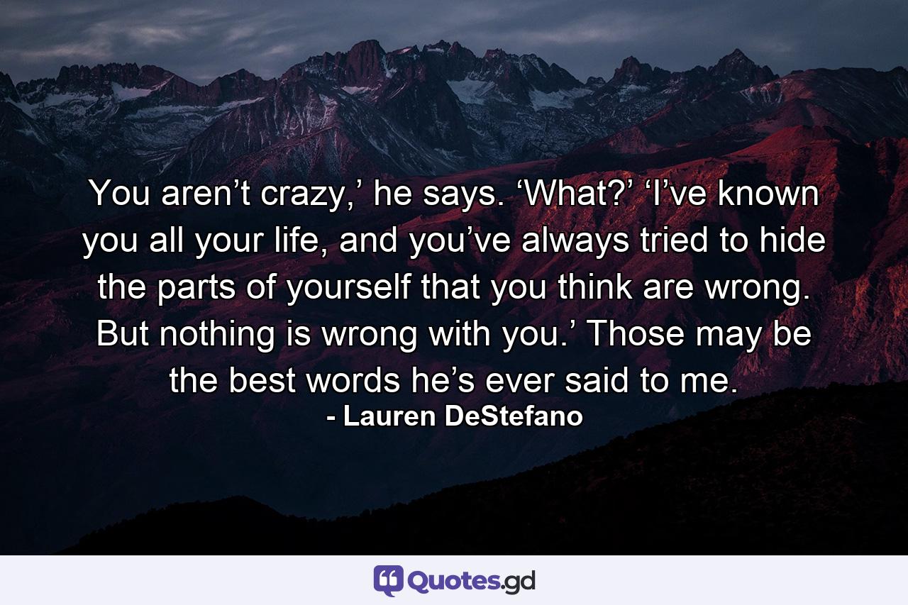 You aren’t crazy,’ he says. ‘What?’ ‘I’ve known you all your life, and you’ve always tried to hide the parts of yourself that you think are wrong. But nothing is wrong with you.’ Those may be the best words he’s ever said to me. - Quote by Lauren DeStefano