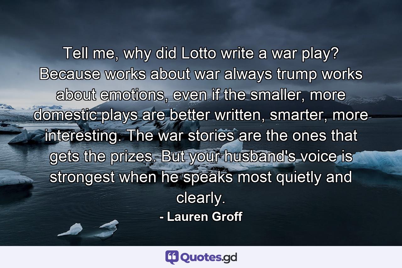 Tell me, why did Lotto write a war play? Because works about war always trump works about emotions, even if the smaller, more domestic plays are better written, smarter, more interesting. The war stories are the ones that gets the prizes. But your husband's voice is strongest when he speaks most quietly and clearly. - Quote by Lauren Groff