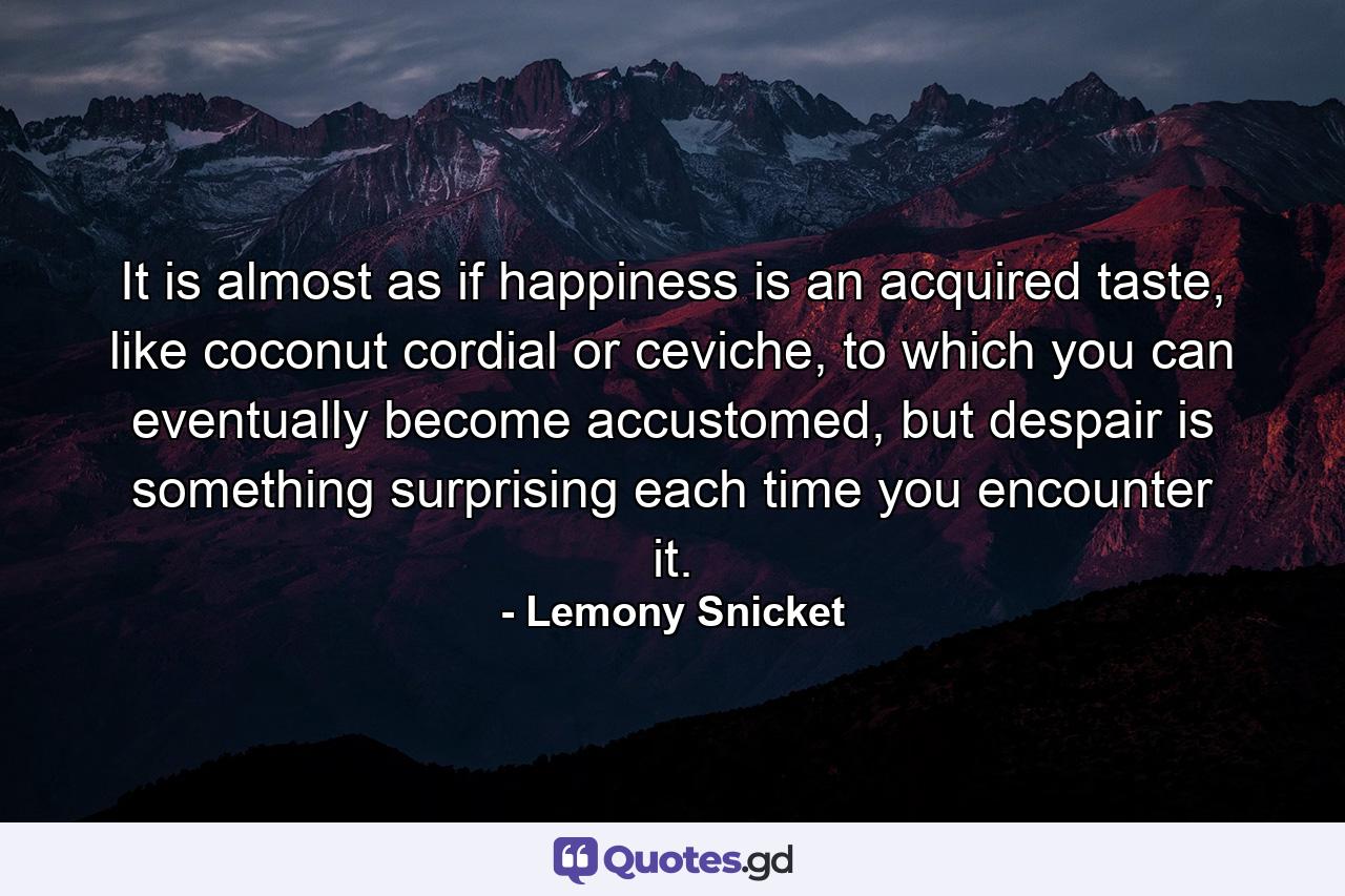 It is almost as if happiness is an acquired taste, like coconut cordial or ceviche, to which you can eventually become accustomed, but despair is something surprising each time you encounter it. - Quote by Lemony Snicket