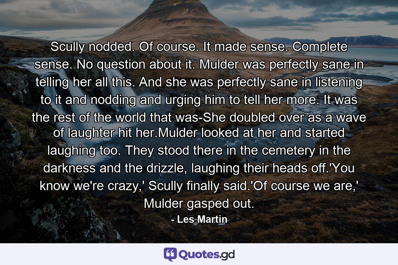 Scully nodded. Of course. It made sense. Complete sense. No question about it. Mulder was perfectly sane in telling her all this. And she was perfectly sane in listening to it and nodding and urging him to tell her more. It was the rest of the world that was-She doubled over as a wave of laughter hit her.Mulder looked at her and started laughing too. They stood there in the cemetery in the darkness and the drizzle, laughing their heads off.'You know we're crazy,' Scully finally said.'Of course we are,' Mulder gasped out. - Quote by Les Martin