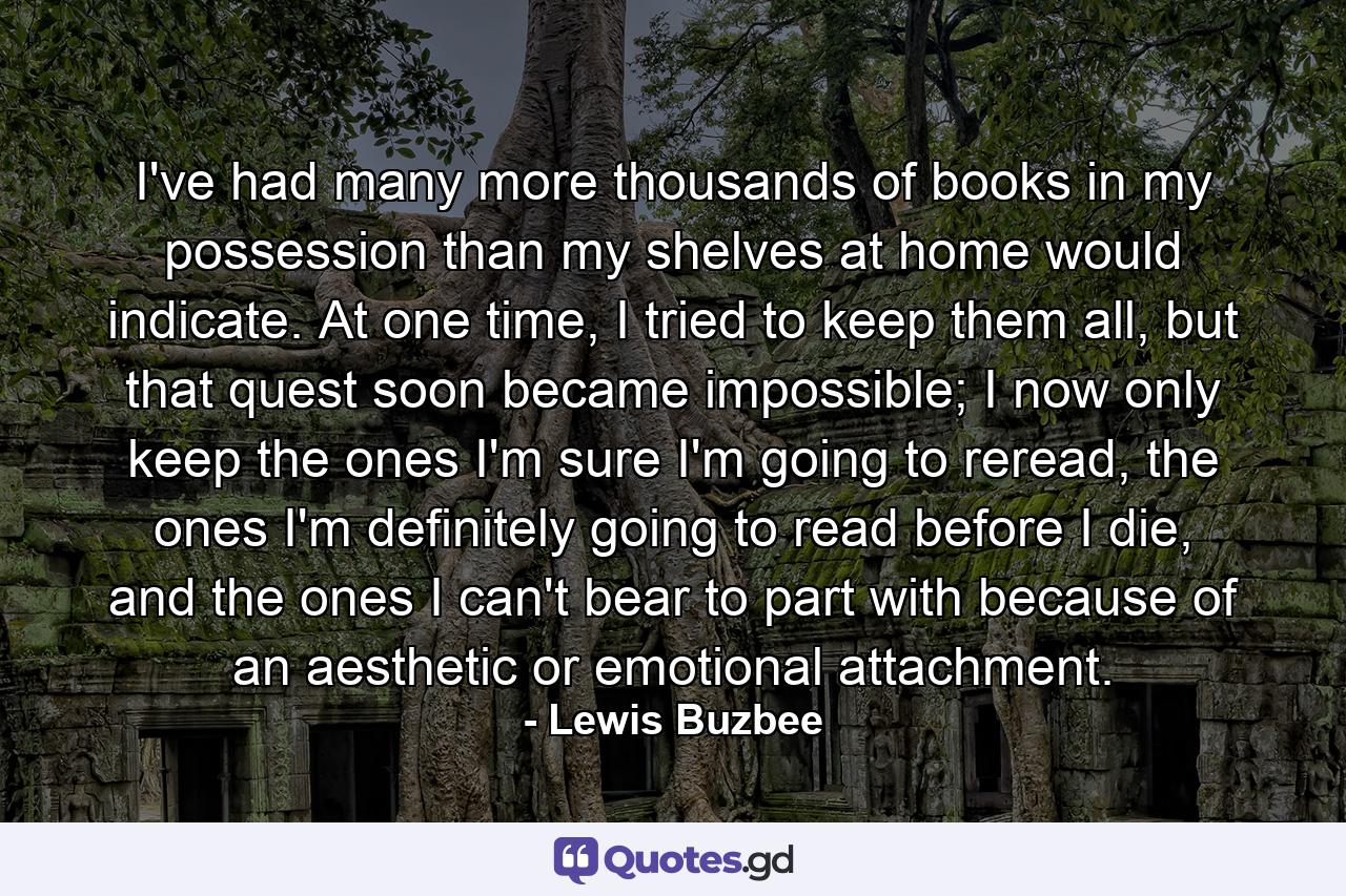 I've had many more thousands of books in my possession than my shelves at home would indicate. At one time, I tried to keep them all, but that quest soon became impossible; I now only keep the ones I'm sure I'm going to reread, the ones I'm definitely going to read before I die, and the ones I can't bear to part with because of an aesthetic or emotional attachment. - Quote by Lewis Buzbee