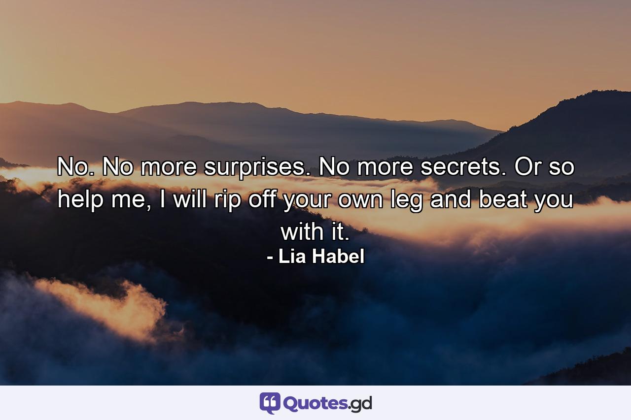 No. No more surprises. No more secrets. Or so help me, I will rip off your own leg and beat you with it. - Quote by Lia Habel