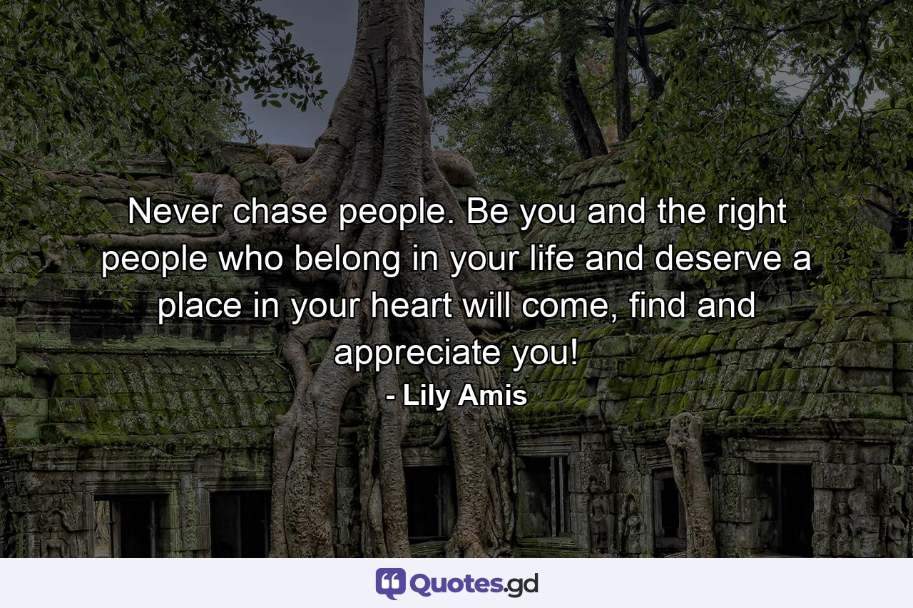 Never chase people. Be you and the right people who belong in your life and deserve a place in your heart will come, find and appreciate you! - Quote by Lily Amis