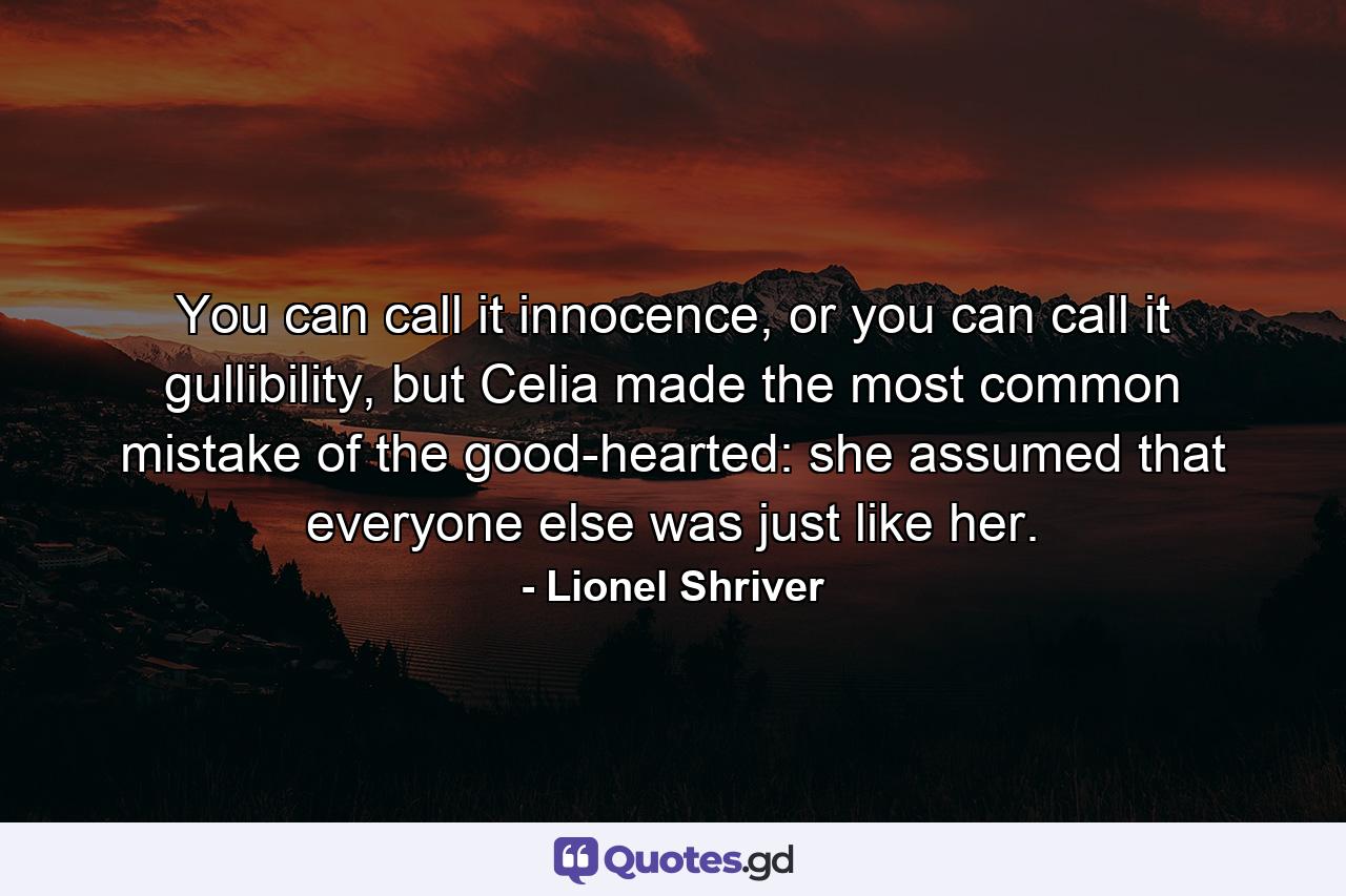 You can call it innocence, or you can call it gullibility, but Celia made the most common mistake of the good-hearted: she assumed that everyone else was just like her. - Quote by Lionel Shriver