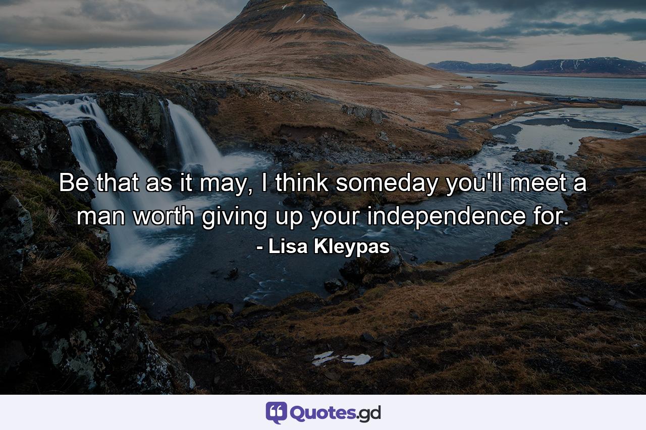 Be that as it may, I think someday you'll meet a man worth giving up your independence for. - Quote by Lisa Kleypas