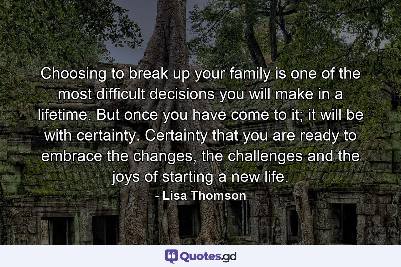 Choosing to break up your family is one of the most difficult decisions you will make in a lifetime. But once you have come to it; it will be with certainty. Certainty that you are ready to embrace the changes, the challenges and the joys of starting a new life. - Quote by Lisa Thomson