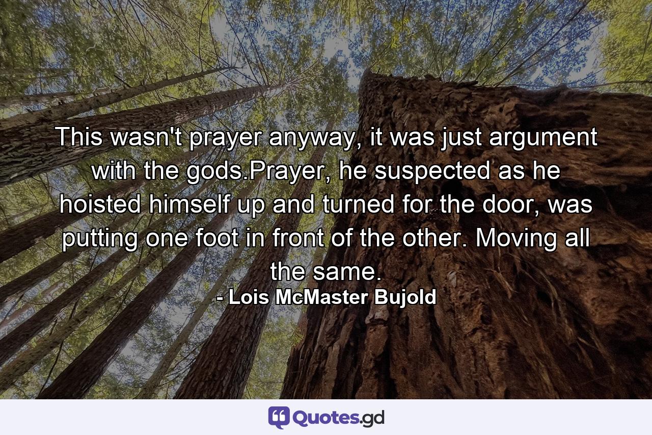 This wasn't prayer anyway, it was just argument with the gods.Prayer, he suspected as he hoisted himself up and turned for the door, was putting one foot in front of the other. Moving all the same. - Quote by Lois McMaster Bujold