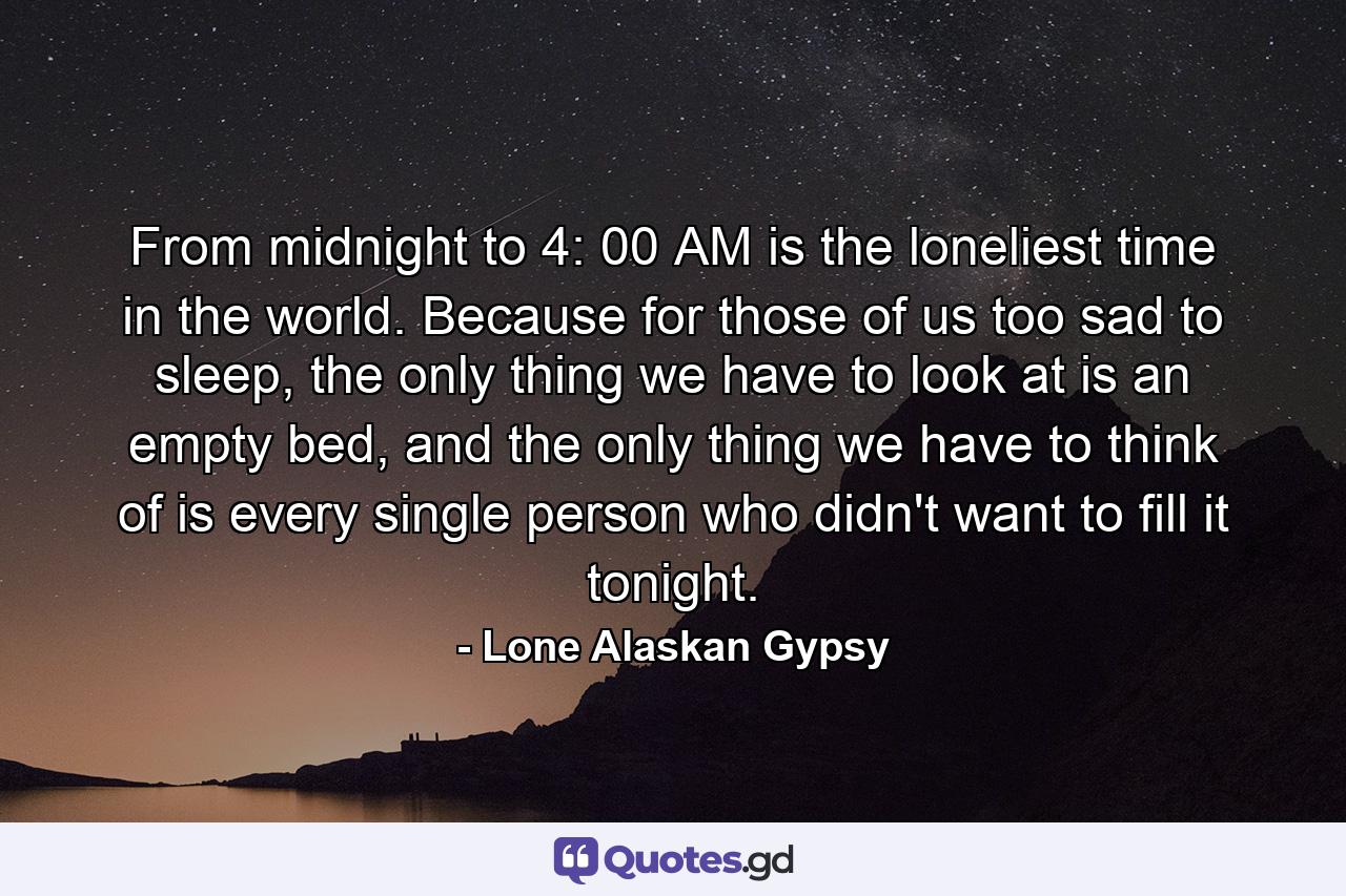 From midnight to 4: 00 AM is the loneliest time in the world. Because for those of us too sad to sleep, the only thing we have to look at is an empty bed, and the only thing we have to think of is every single person who didn't want to fill it tonight. - Quote by Lone Alaskan Gypsy