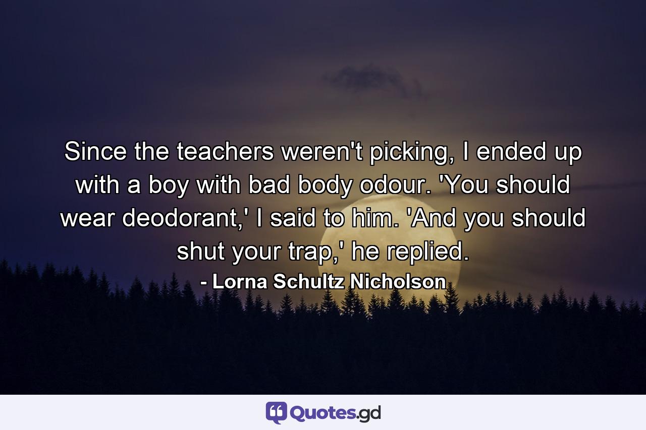 Since the teachers weren't picking, I ended up with a boy with bad body odour. 'You should wear deodorant,' I said to him. 'And you should shut your trap,' he replied. - Quote by Lorna Schultz Nicholson