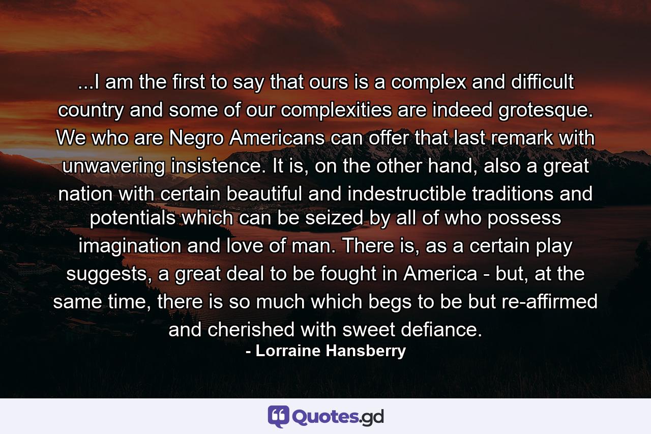 ...I am the first to say that ours is a complex and difficult country and some of our complexities are indeed grotesque. We who are Negro Americans can offer that last remark with unwavering insistence. It is, on the other hand, also a great nation with certain beautiful and indestructible traditions and potentials which can be seized by all of who possess imagination and love of man. There is, as a certain play suggests, a great deal to be fought in America - but, at the same time, there is so much which begs to be but re-affirmed and cherished with sweet defiance. - Quote by Lorraine Hansberry