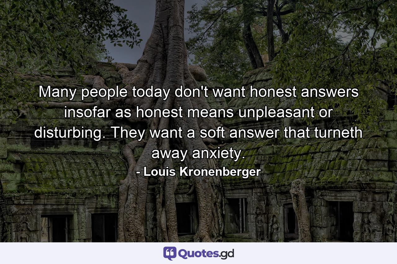 Many people today don't want honest answers insofar as honest means unpleasant or disturbing. They want a soft answer that turneth away anxiety. - Quote by Louis Kronenberger