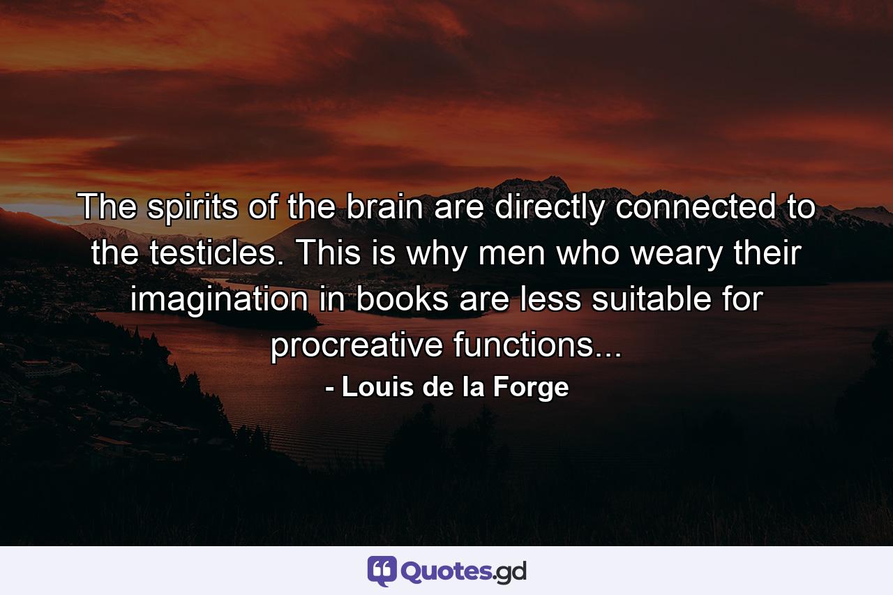 The spirits of the brain are directly connected to the testicles. This is why men who weary their imagination in books are less suitable for procreative functions... - Quote by Louis de la Forge