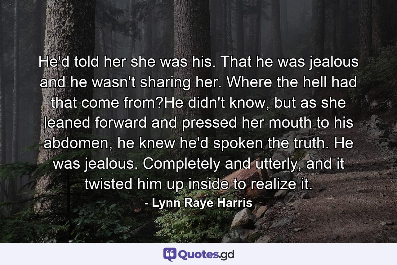 He'd told her she was his. That he was jealous and he wasn't sharing her. Where the hell had that come from?He didn't know, but as she leaned forward and pressed her mouth to his abdomen, he knew he'd spoken the truth. He was jealous. Completely and utterly, and it twisted him up inside to realize it. - Quote by Lynn Raye Harris