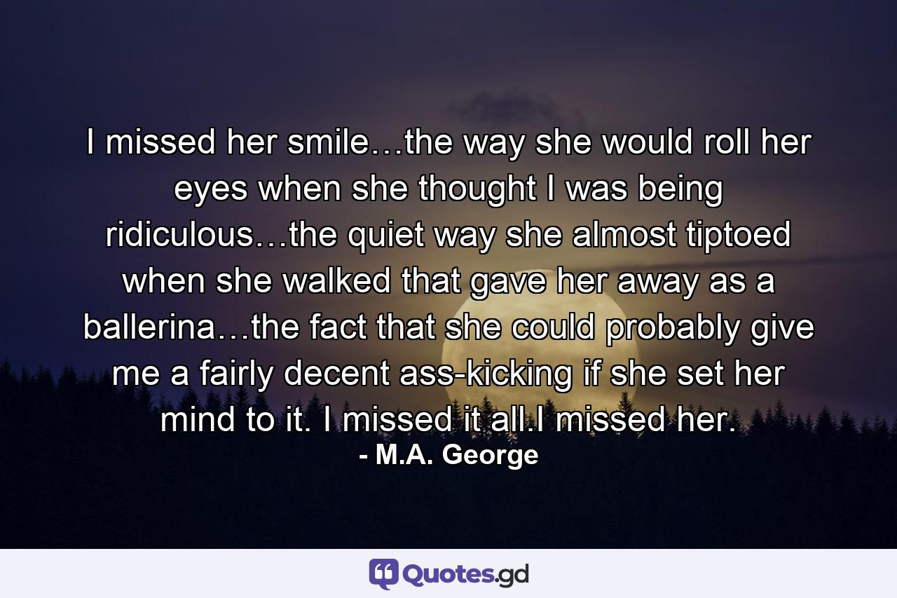 I missed her smile…the way she would roll her eyes when she thought I was being ridiculous…the quiet way she almost tiptoed when she walked that gave her away as a ballerina…the fact that she could probably give me a fairly decent ass-kicking if she set her mind to it. I missed it all.I missed her. - Quote by M.A. George