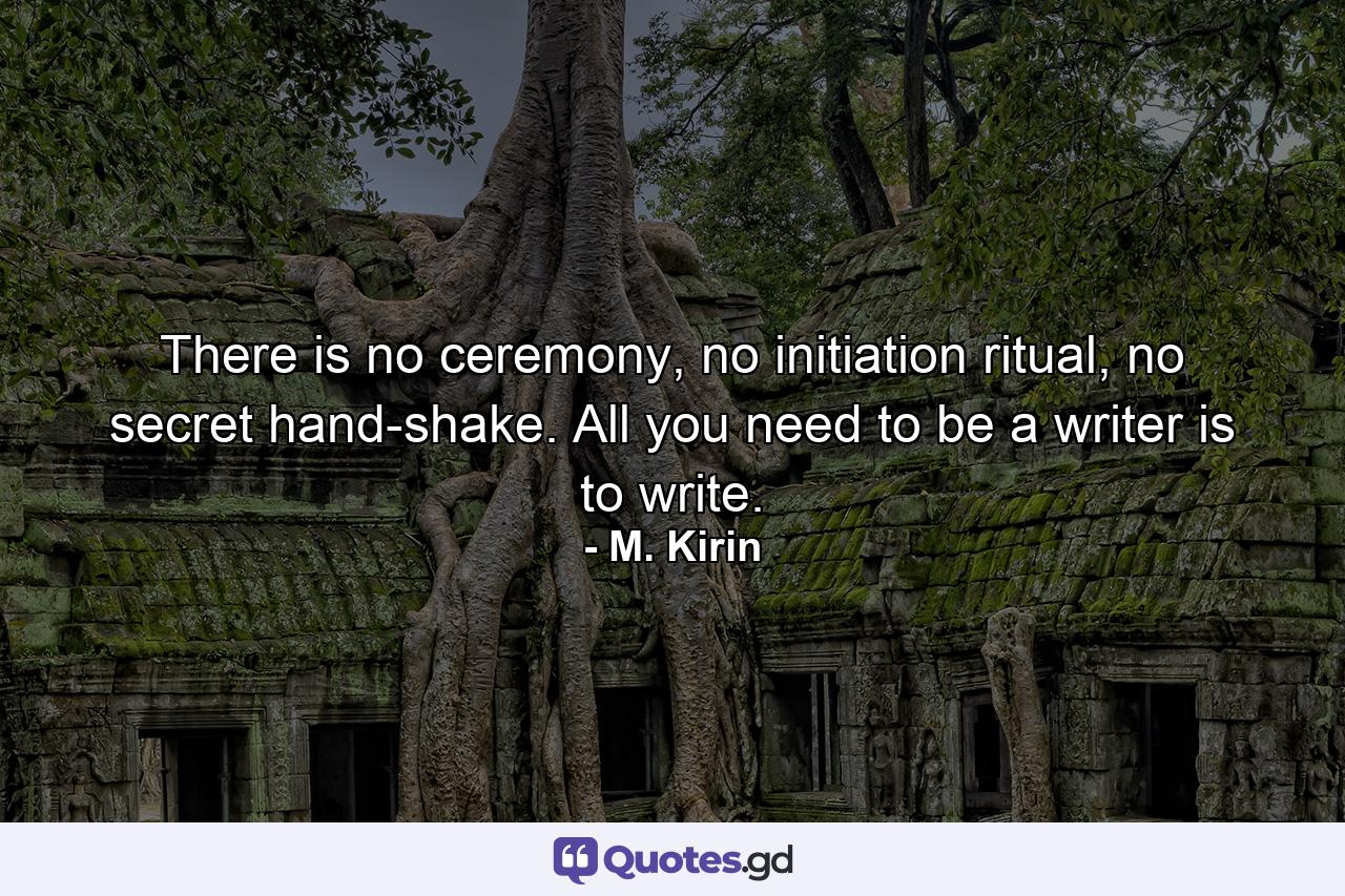 There is no ceremony, no initiation ritual, no secret hand-shake. All you need to be a writer is to write. - Quote by M. Kirin