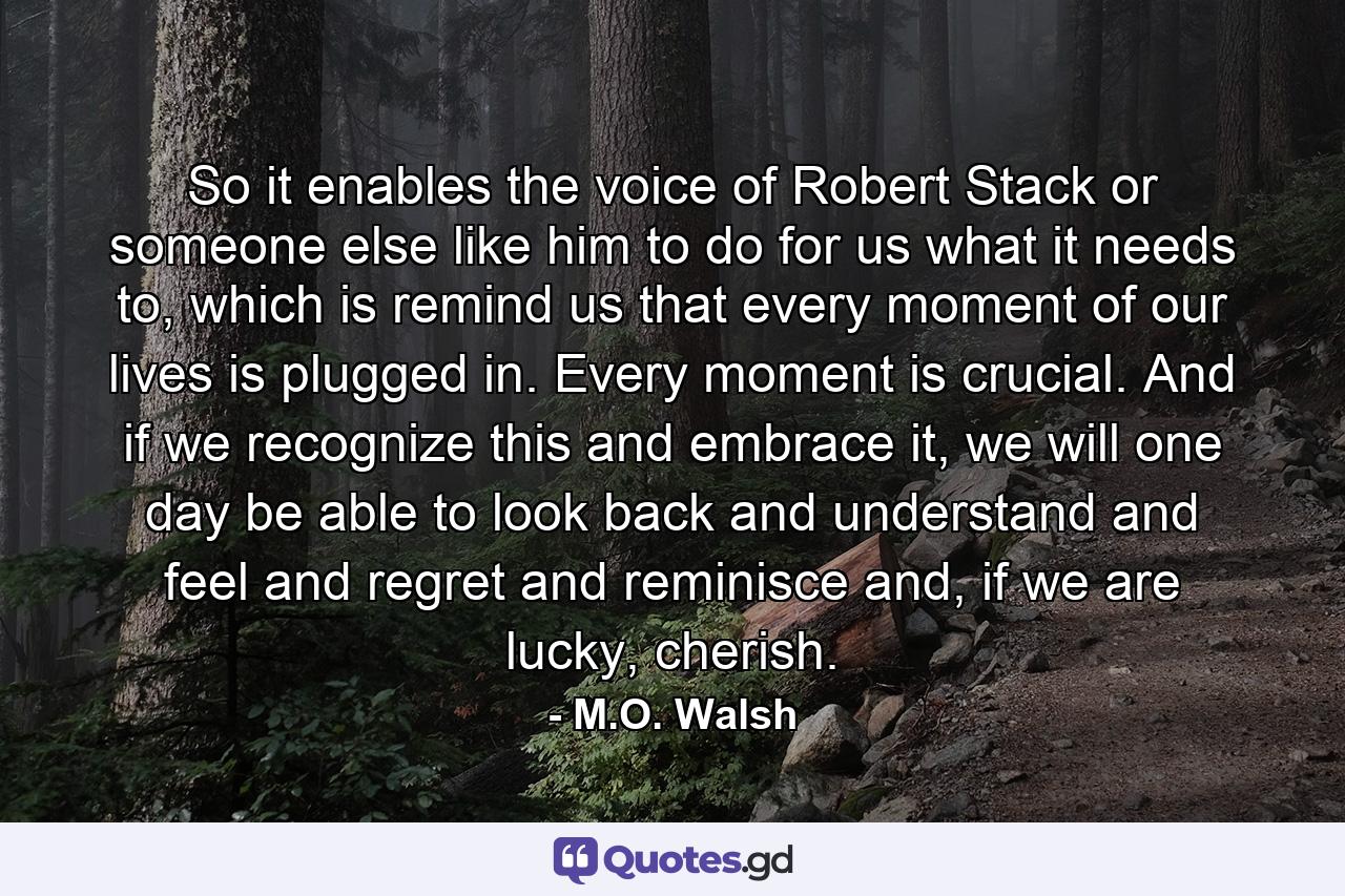 So it enables the voice of Robert Stack or someone else like him to do for us what it needs to, which is remind us that every moment of our lives is plugged in. Every moment is crucial. And if we recognize this and embrace it, we will one day be able to look back and understand and feel and regret and reminisce and, if we are lucky, cherish. - Quote by M.O. Walsh