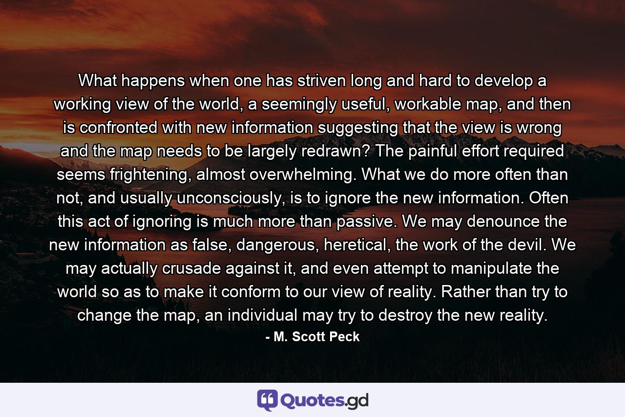 What happens when one has striven long and hard to develop a working view of the world, a seemingly useful, workable map, and then is confronted with new information suggesting that the view is wrong and the map needs to be largely redrawn? The painful effort required seems frightening, almost overwhelming. What we do more often than not, and usually unconsciously, is to ignore the new information. Often this act of ignoring is much more than passive. We may denounce the new information as false, dangerous, heretical, the work of the devil. We may actually crusade against it, and even attempt to manipulate the world so as to make it conform to our view of reality. Rather than try to change the map, an individual may try to destroy the new reality. - Quote by M. Scott Peck