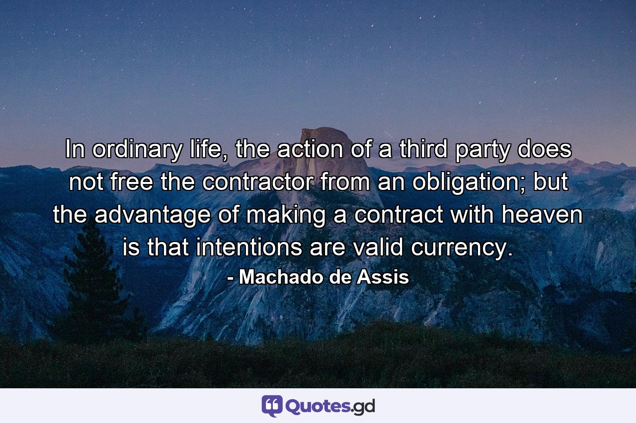 In ordinary life, the action of a third party does not free the contractor from an obligation; but the advantage of making a contract with heaven is that intentions are valid currency. - Quote by Machado de Assis