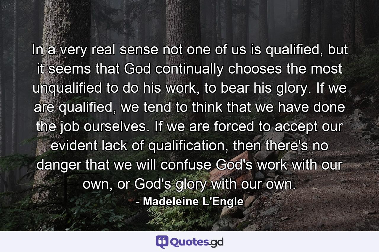 In a very real sense not one of us is qualified, but it seems that God continually chooses the most unqualified to do his work, to bear his glory. If we are qualified, we tend to think that we have done the job ourselves. If we are forced to accept our evident lack of qualification, then there's no danger that we will confuse God's work with our own, or God's glory with our own. - Quote by Madeleine L'Engle