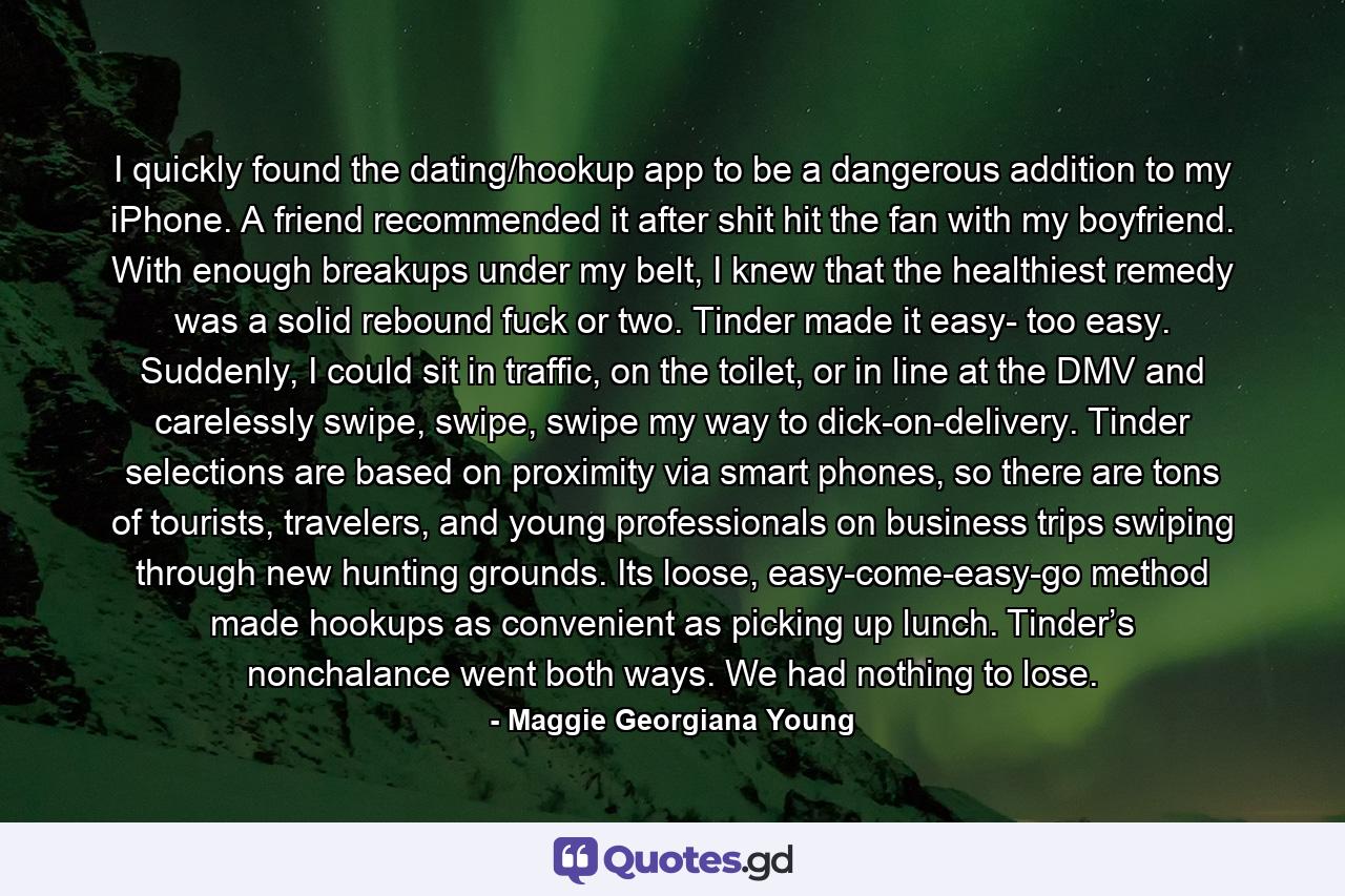 I quickly found the dating/hookup app to be a dangerous addition to my iPhone. A friend recommended it after shit hit the fan with my boyfriend. With enough breakups under my belt, I knew that the healthiest remedy was a solid rebound fuck or two. Tinder made it easy- too easy. Suddenly, I could sit in traffic, on the toilet, or in line at the DMV and carelessly swipe, swipe, swipe my way to dick-on-delivery. Tinder selections are based on proximity via smart phones, so there are tons of tourists, travelers, and young professionals on business trips swiping through new hunting grounds. Its loose, easy-come-easy-go method made hookups as convenient as picking up lunch. Tinder’s nonchalance went both ways. We had nothing to lose. - Quote by Maggie Georgiana Young