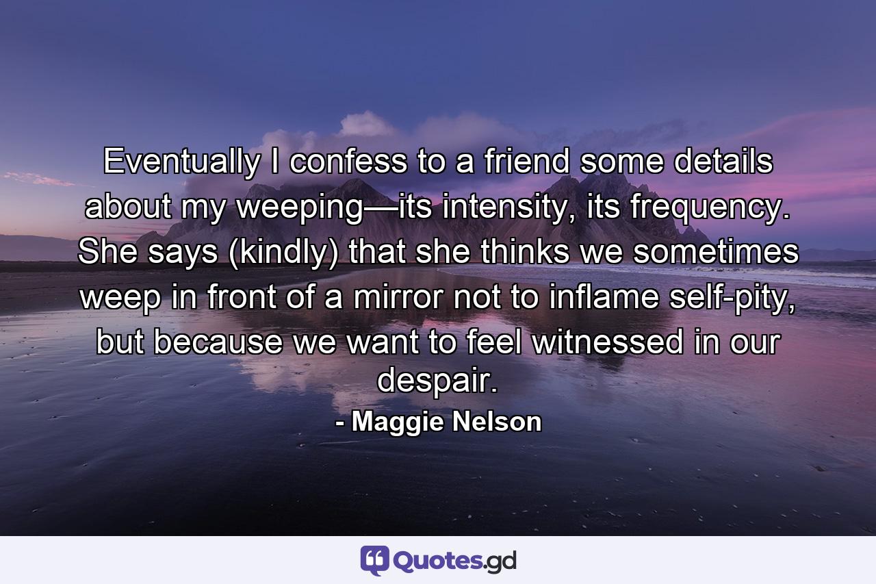 Eventually I confess to a friend some details about my weeping—its intensity, its frequency. She says (kindly) that she thinks we sometimes weep in front of a mirror not to inflame self-pity, but because we want to feel witnessed in our despair. - Quote by Maggie Nelson