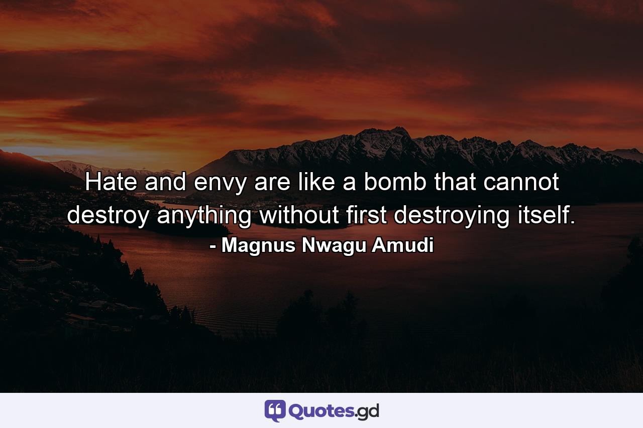 Hate and envy are like a bomb that cannot destroy anything without first destroying itself. - Quote by Magnus Nwagu Amudi