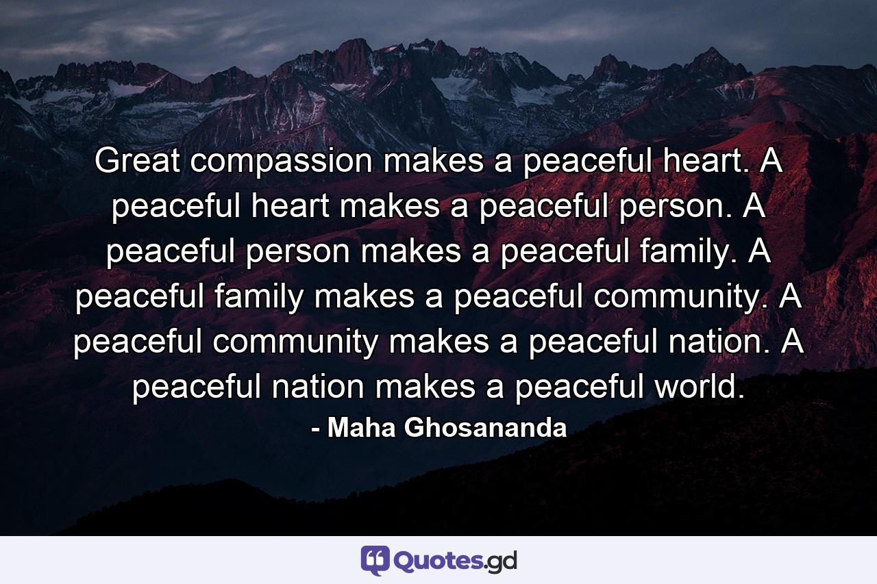 Great compassion makes a peaceful heart. A peaceful heart makes a peaceful person. A peaceful person makes a peaceful family. A peaceful family makes a peaceful community. A peaceful community makes a peaceful nation. A peaceful nation makes a peaceful world. - Quote by Maha Ghosananda