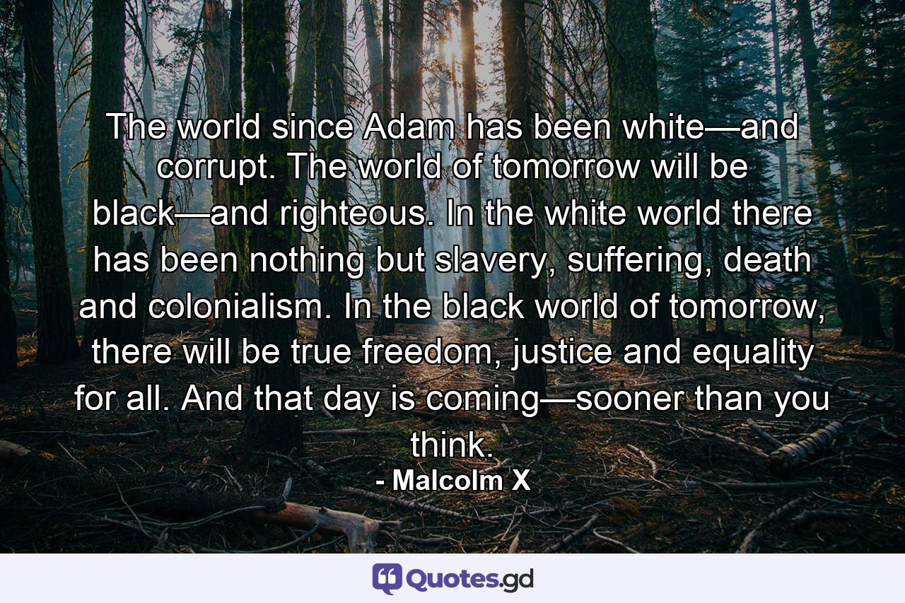 The world since Adam has been white—and corrupt. The world of tomorrow will be black—and righteous. In the white world there has been nothing but slavery, suffering, death and colonialism. In the black world of tomorrow, there will be true freedom, justice and equality for all. And that day is coming—sooner than you think. - Quote by Malcolm X