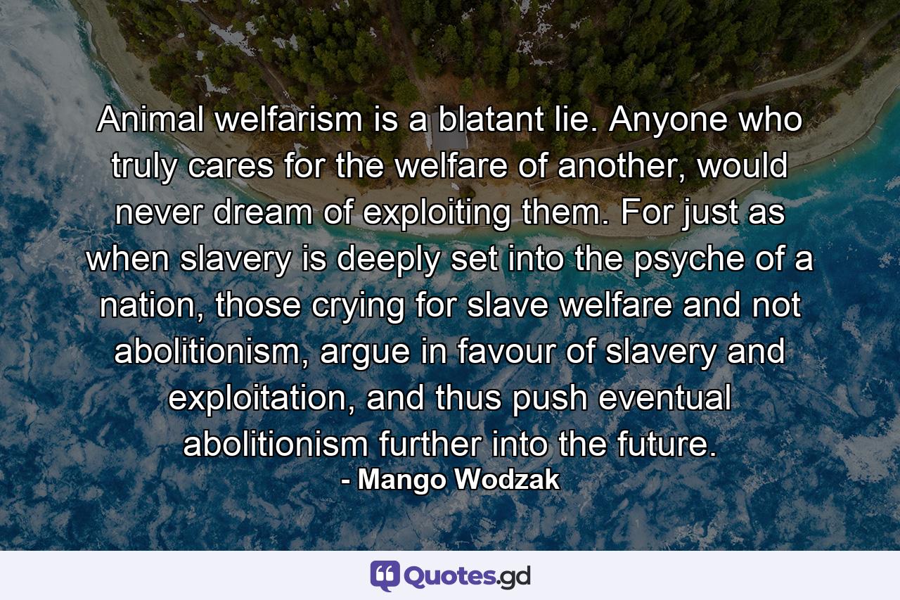 Animal welfarism is a blatant lie. Anyone who truly cares for the welfare of another, would never dream of exploiting them. For just as when slavery is deeply set into the psyche of a nation, those crying for slave welfare and not abolitionism, argue in favour of slavery and exploitation, and thus push eventual abolitionism further into the future. - Quote by Mango Wodzak