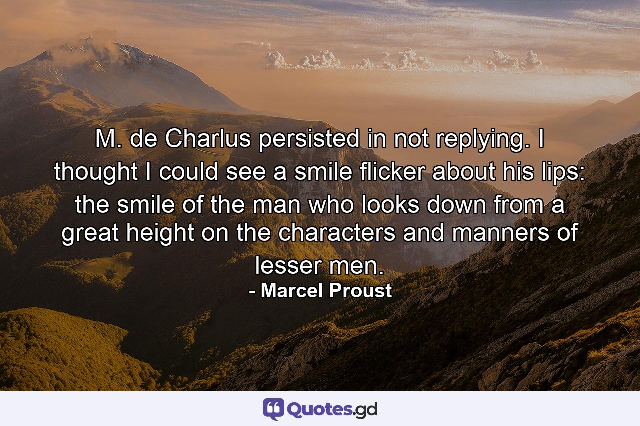 M. de Charlus persisted in not replying. I thought I could see a smile flicker about his lips: the smile of the man who looks down from a great height on the characters and manners of lesser men. - Quote by Marcel Proust