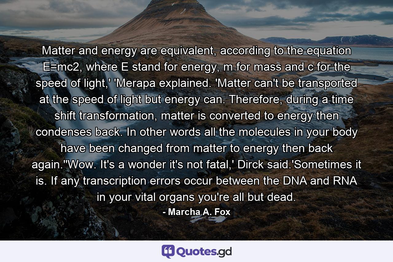 Matter and energy are equivalent, according to the equation E=mc2, where E stand for energy, m for mass and c for the speed of light,' 'Merapa explained. 'Matter can't be transported at the speed of light but energy can. Therefore, during a time shift transformation, matter is converted to energy then condenses back. In other words all the molecules in your body have been changed from matter to energy then back again.''Wow. It's a wonder it's not fatal,' Dirck said.'Sometimes it is. If any transcription errors occur between the DNA and RNA in your vital organs you're all but dead. - Quote by Marcha A. Fox