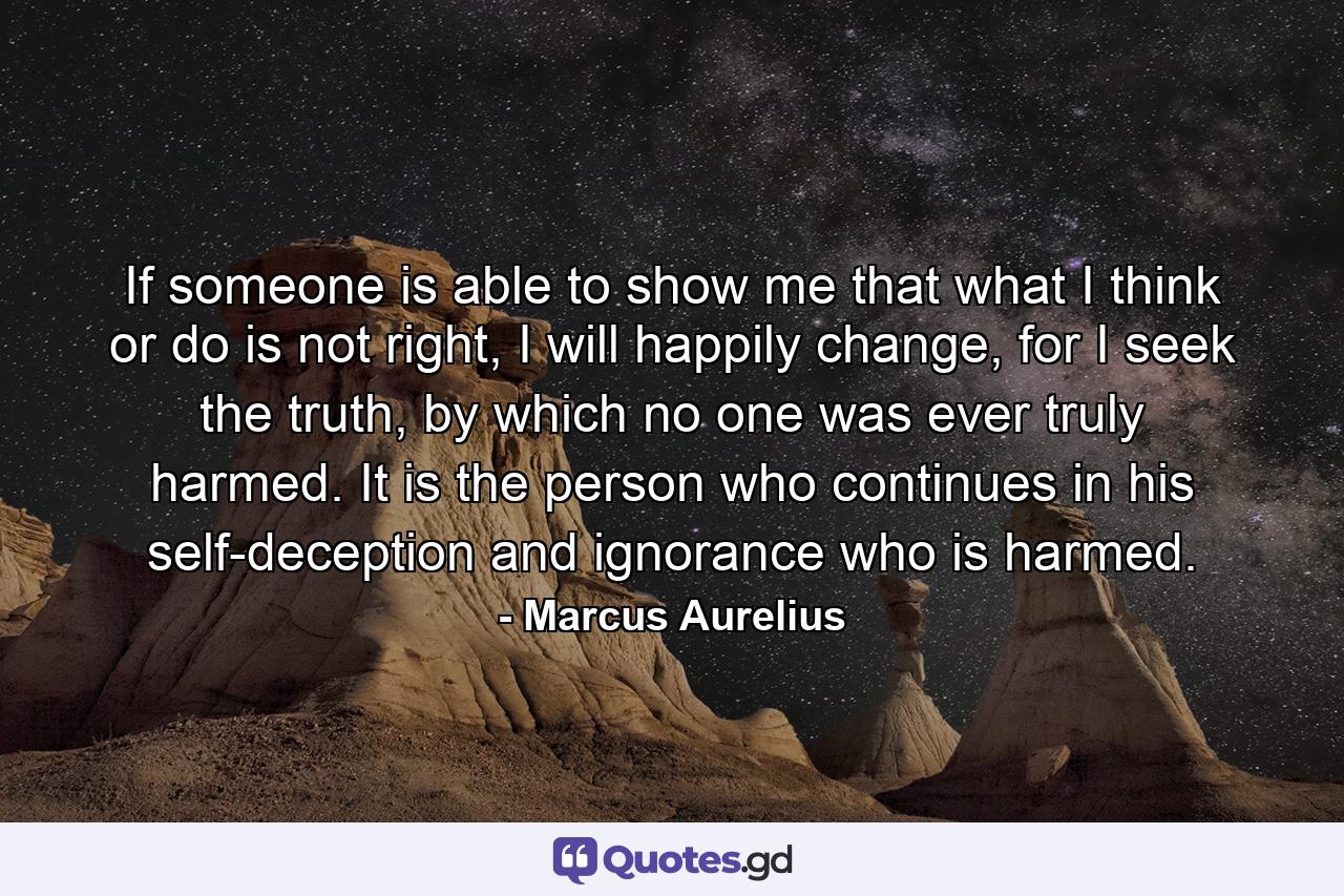 If someone is able to show me that what I think or do is not right, I will happily change, for I seek the truth, by which no one was ever truly harmed. It is the person who continues in his self-deception and ignorance who is harmed. - Quote by Marcus Aurelius