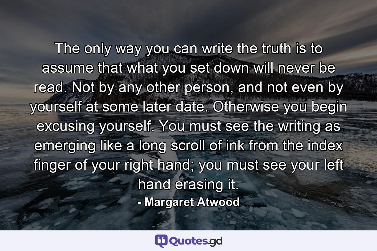 The only way you can write the truth is to assume that what you set down will never be read. Not by any other person, and not even by yourself at some later date. Otherwise you begin excusing yourself. You must see the writing as emerging like a long scroll of ink from the index finger of your right hand; you must see your left hand erasing it. - Quote by Margaret Atwood