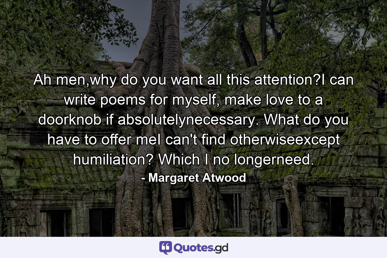 Ah men,why do you want all this attention?I can write poems for myself, make love to a doorknob if absolutelynecessary. What do you have to offer meI can't find otherwiseexcept humiliation? Which I no longerneed. - Quote by Margaret Atwood