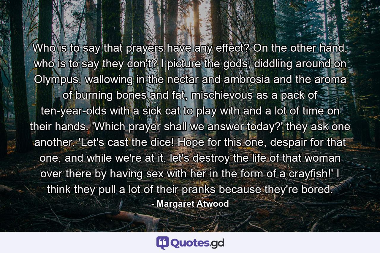 Who is to say that prayers have any effect? On the other hand, who is to say they don't? I picture the gods, diddling around on Olympus, wallowing in the nectar and ambrosia and the aroma of burning bones and fat, mischievous as a pack of ten-year-olds with a sick cat to play with and a lot of time on their hands. 'Which prayer shall we answer today?' they ask one another. 'Let's cast the dice! Hope for this one, despair for that one, and while we're at it, let's destroy the life of that woman over there by having sex with her in the form of a crayfish!' I think they pull a lot of their pranks because they're bored. - Quote by Margaret Atwood