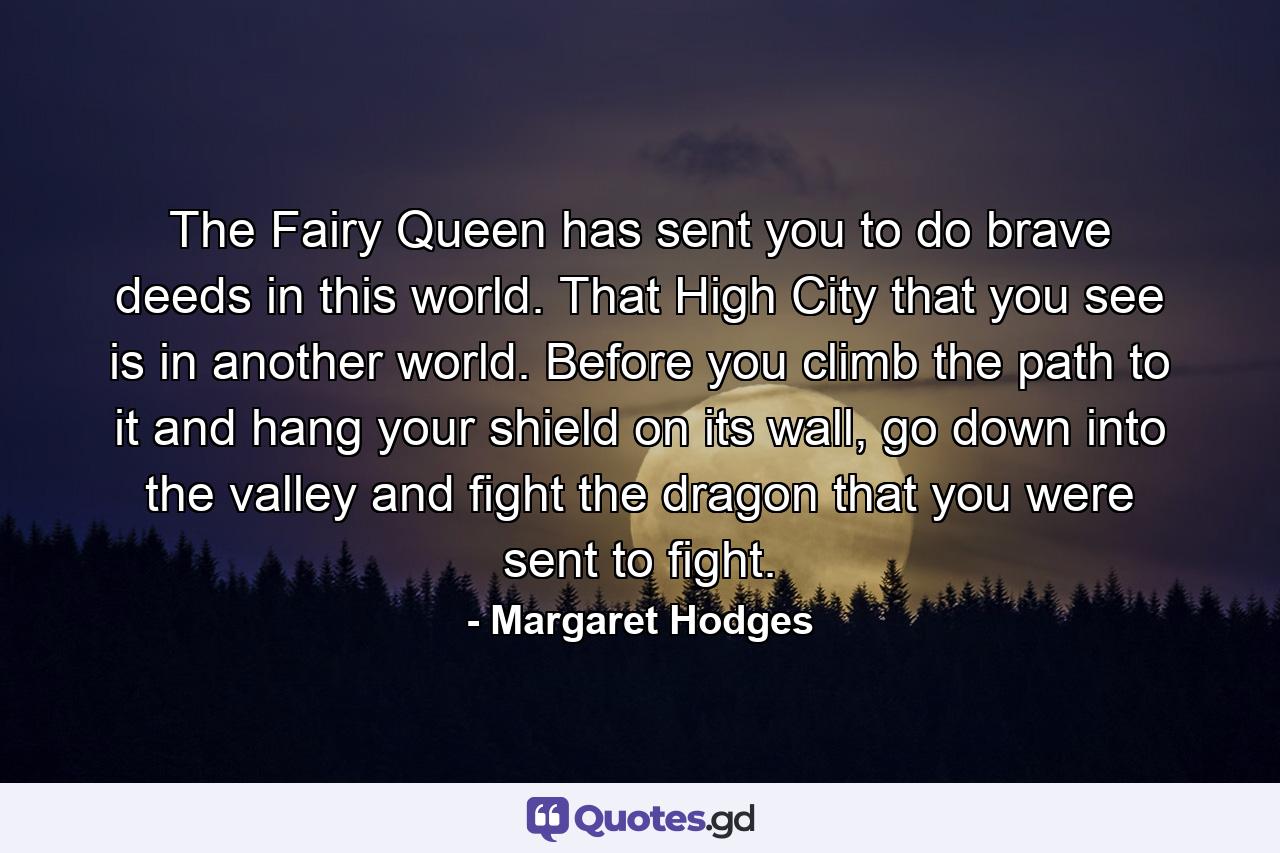 The Fairy Queen has sent you to do brave deeds in this world. That High City that you see is in another world. Before you climb the path to it and hang your shield on its wall, go down into the valley and fight the dragon that you were sent to fight. - Quote by Margaret Hodges