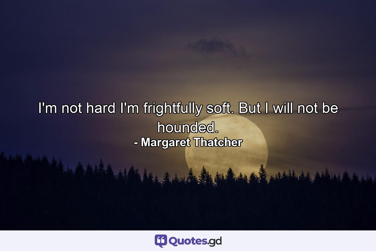 I'm not hard  I'm frightfully soft. But I will not be hounded. - Quote by Margaret Thatcher