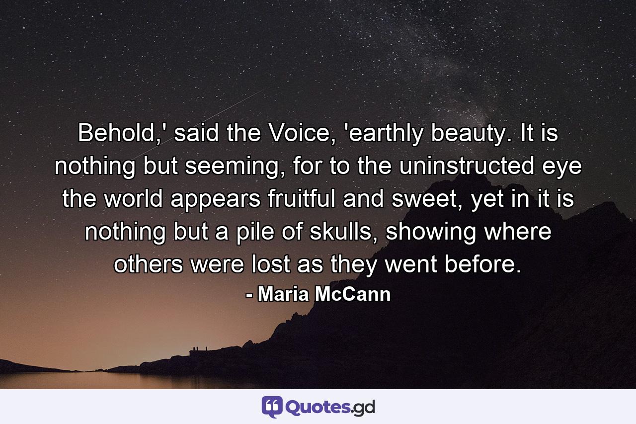 Behold,' said the Voice, 'earthly beauty. It is nothing but seeming, for to the uninstructed eye the world appears fruitful and sweet, yet in it is nothing but a pile of skulls, showing where others were lost as they went before. - Quote by Maria McCann