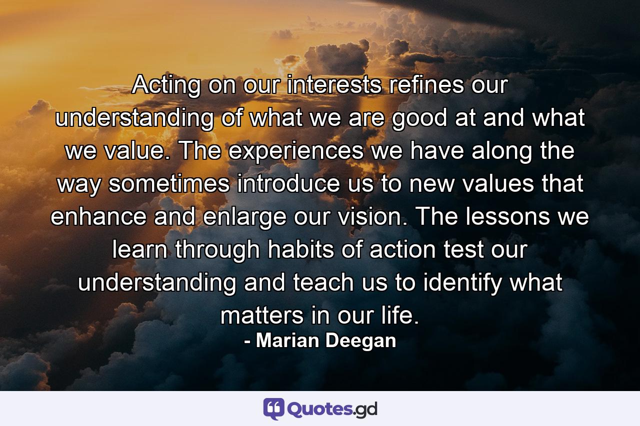 Acting on our interests refines our understanding of what we are good at and what we value. The experiences we have along the way sometimes introduce us to new values that enhance and enlarge our vision. The lessons we learn through habits of action test our understanding and teach us to identify what matters in our life. - Quote by Marian Deegan