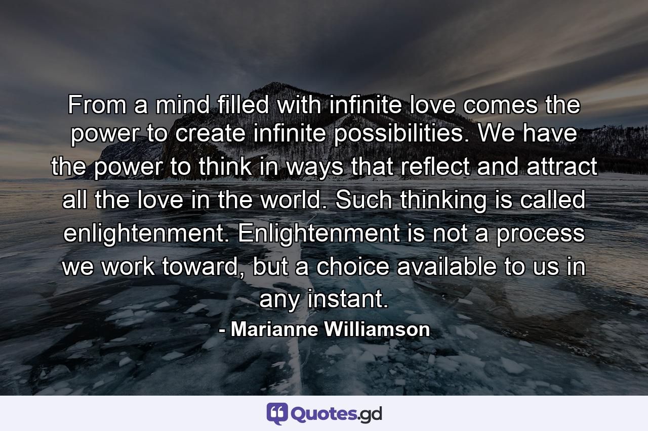 From a mind filled with infinite love comes the power to create infinite possibilities. We have the power to think in ways that reflect and attract all the love in the world. Such thinking is called enlightenment. Enlightenment is not a process we work toward, but a choice available to us in any instant. - Quote by Marianne Williamson